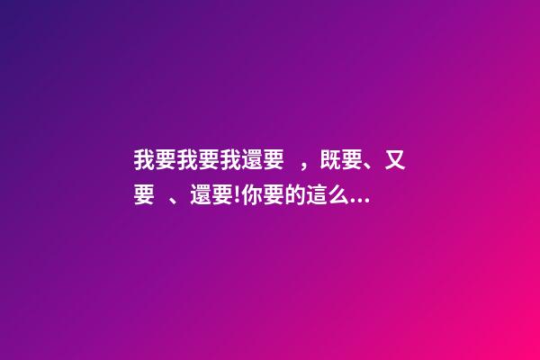 我要我要我還要，既要、又要、還要!你要的這么多-第1張-觀點-玄機派